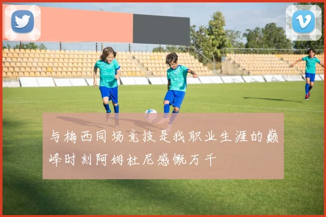 与梅西同场竞技是我职业生涯的巅峰时刻阿姆杜尼感慨万千