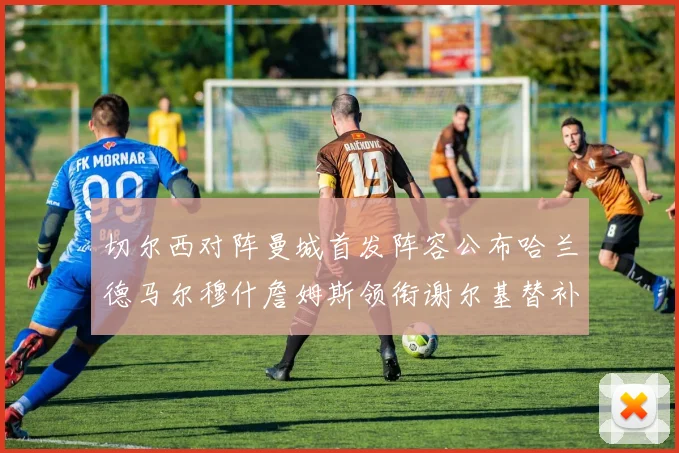 切尔西对阵曼城首发阵容公布哈兰德马尔穆什詹姆斯领衔谢尔基替补出战
