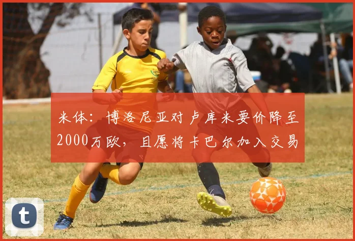 米体：博洛尼亚对卢库米要价降至2000万欧，且愿将卡巴尔加入交易