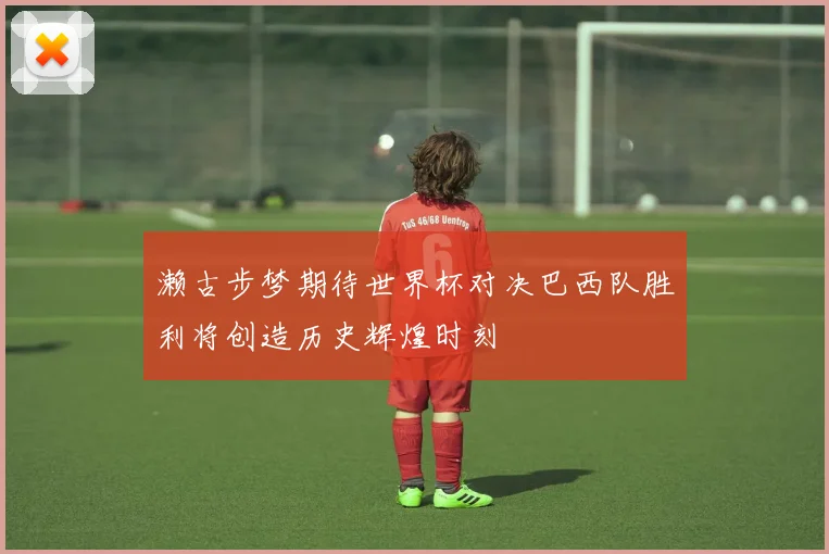 濑古步梦期待世界杯对决巴西队胜利将创造历史辉煌时刻
