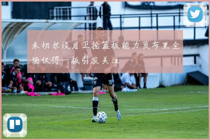 米切尔谈后卫抢篮板能力莫布里全场仅得一板引发关注