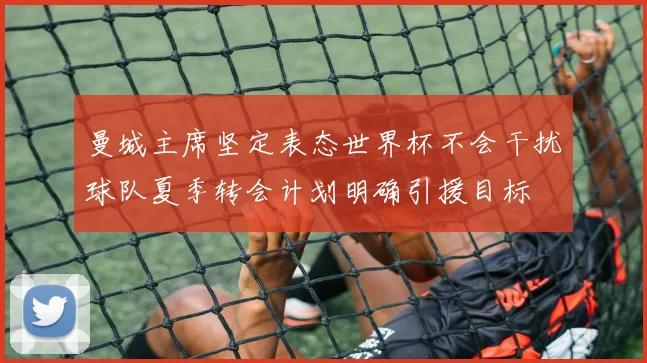 曼城主席坚定表态世界杯不会干扰球队夏季转会计划明确引援目标