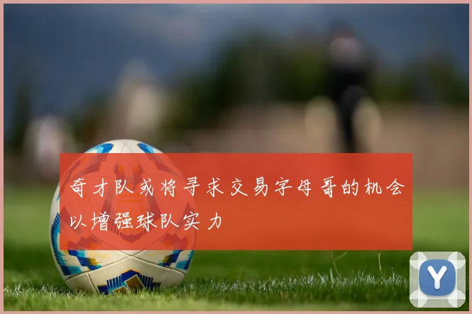 奇才队或将寻求交易字母哥的机会以增强球队实力