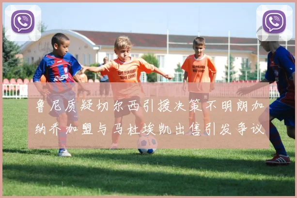 鲁尼质疑切尔西引援决策不明朗加纳乔加盟与马杜埃凯出售引发争议