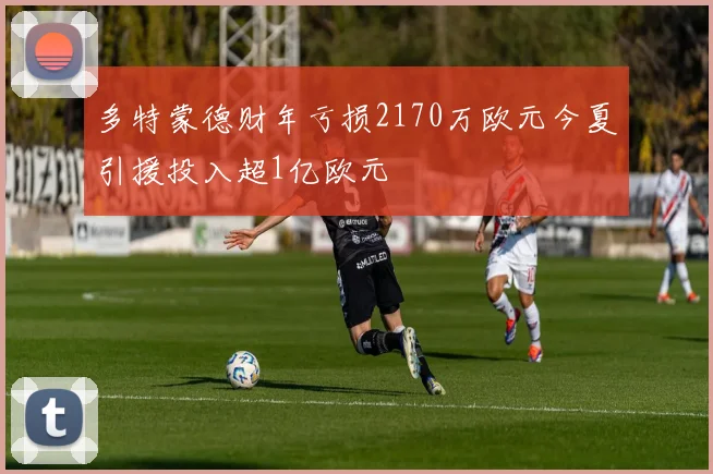 多特蒙德财年亏损2170万欧元今夏引援投入超1亿欧元