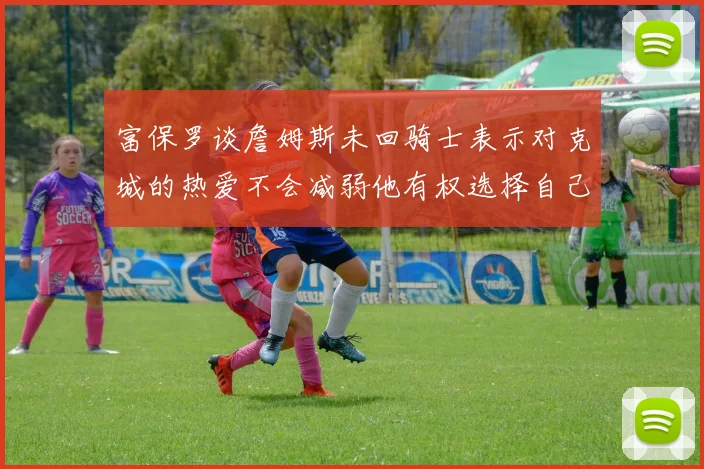 富保罗谈詹姆斯未回骑士表示对克城的热爱不会减弱他有权选择自己的未来