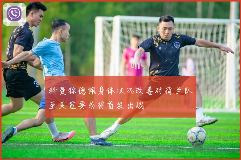 科曼称德佩身体状况改善对荷兰队至关重要或将首发出战