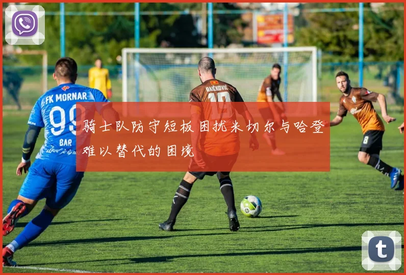 骑士队防守短板困扰米切尔与哈登难以替代的困境