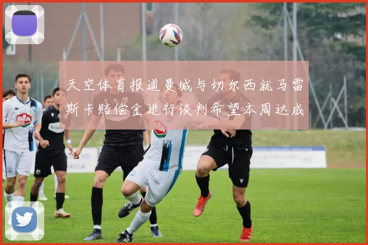天空体育报道曼城与切尔西就马雷斯卡赔偿金进行谈判希望本周达成协议