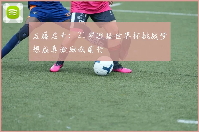 后藤启介：21岁迎接世界杯挑战梦想成真激励我前行