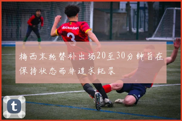 梅西末轮替补出场20至30分钟旨在保持状态而非追求纪录
