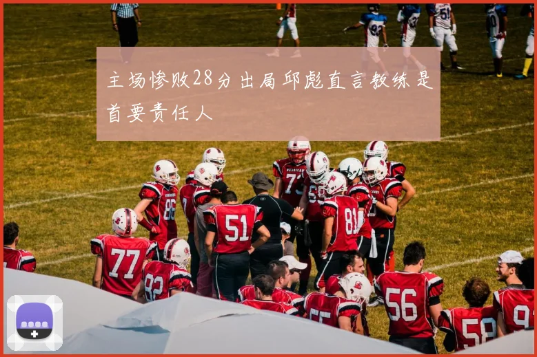 主场惨败28分出局邱彪直言教练是首要责任人