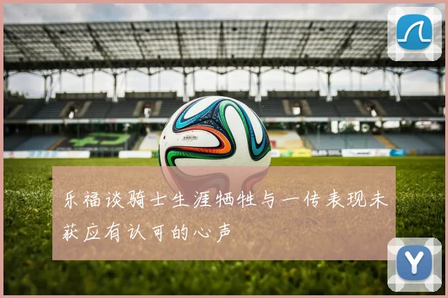 乐福谈骑士生涯牺牲与一传表现未获应有认可的心声