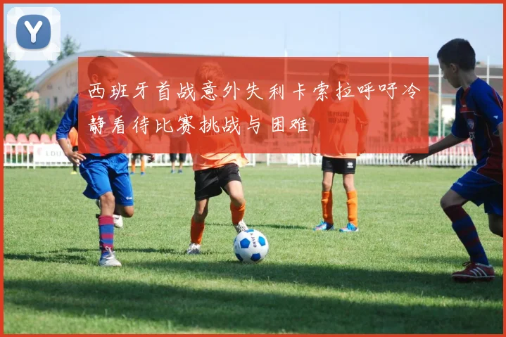 西班牙首战意外失利卡索拉呼吁冷静看待比赛挑战与困难