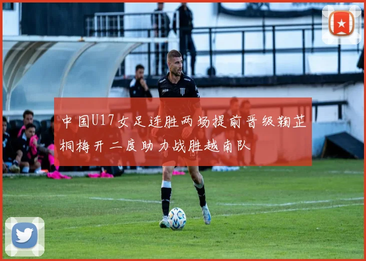 中国U17女足连胜两场提前晋级鞠芷桐梅开二度助力战胜越南队