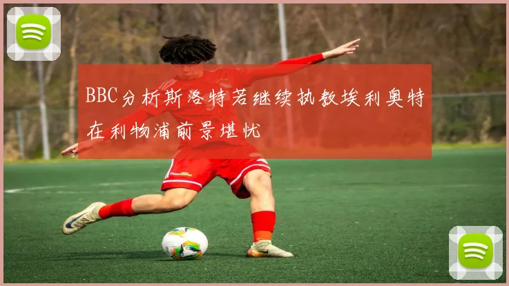 BBC分析斯洛特若继续执教埃利奥特在利物浦前景堪忧