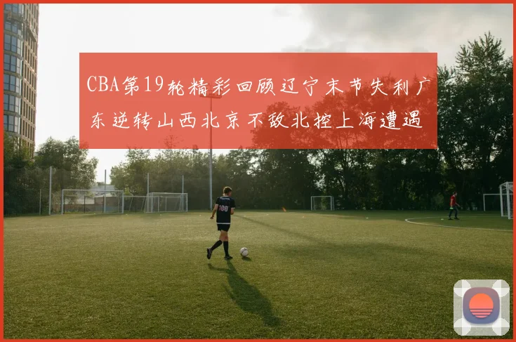 CBA第19轮精彩回顾辽宁末节失利广东逆转山西北京不敌北控上海遭遇浙江重创