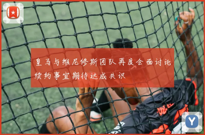 皇马与维尼修斯团队再度会面讨论续约事宜期待达成共识