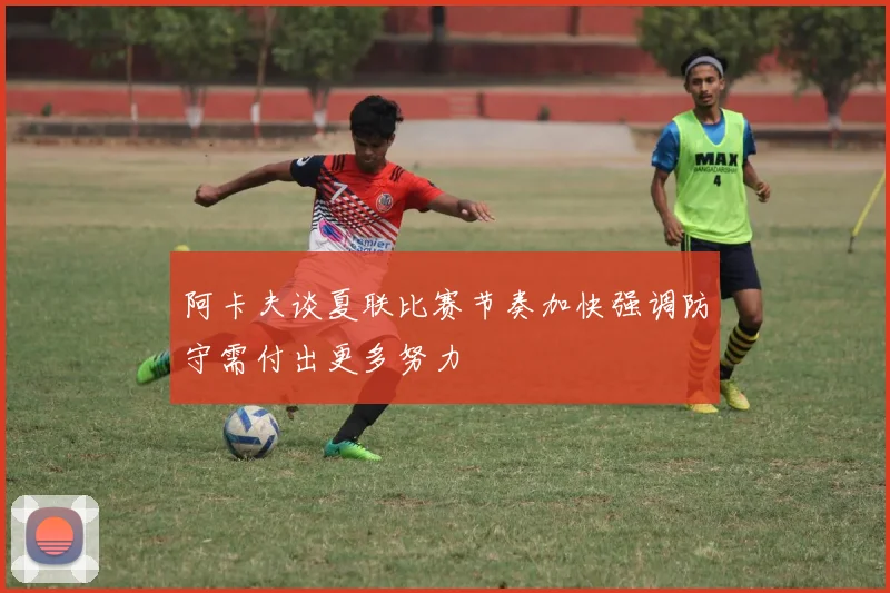 阿卡夫谈夏联比赛节奏加快强调防守需付出更多努力