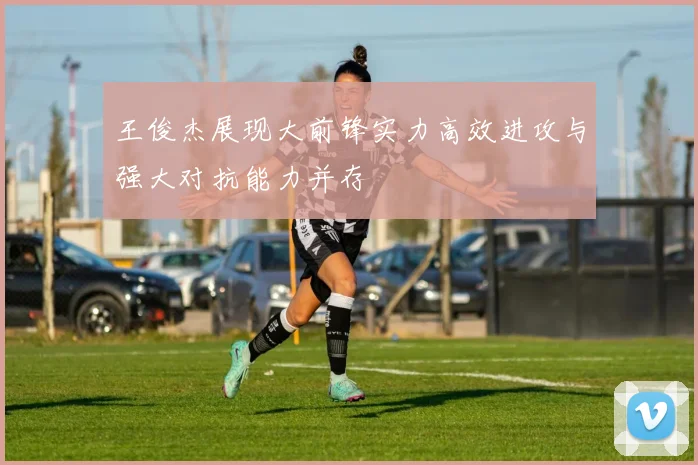 王俊杰展现大前锋实力高效进攻与强大对抗能力并存
