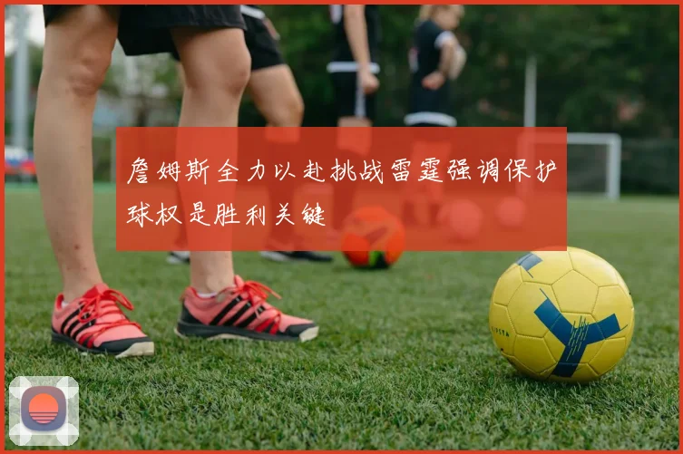 詹姆斯全力以赴挑战雷霆强调保护球权是胜利关键
