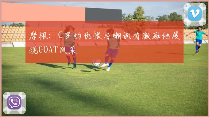 摩根：C罗的仇恨与嘲讽将激励他展现GOAT风采