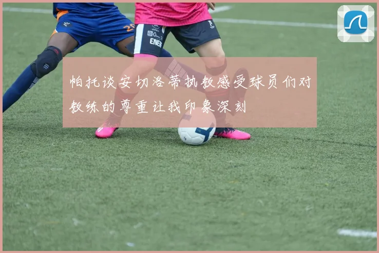 帕托谈安切洛蒂执教感受球员们对教练的尊重让我印象深刻