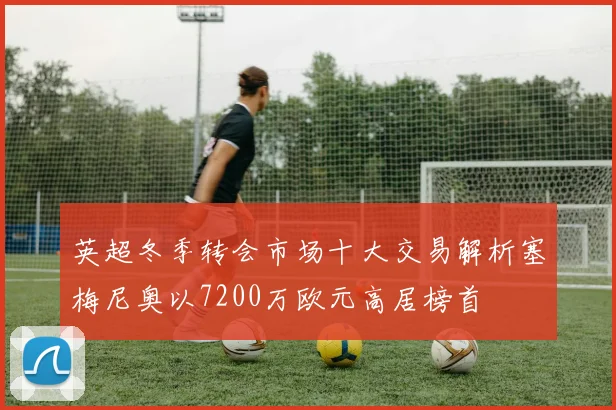 英超冬季转会市场十大交易解析塞梅尼奥以7200万欧元高居榜首