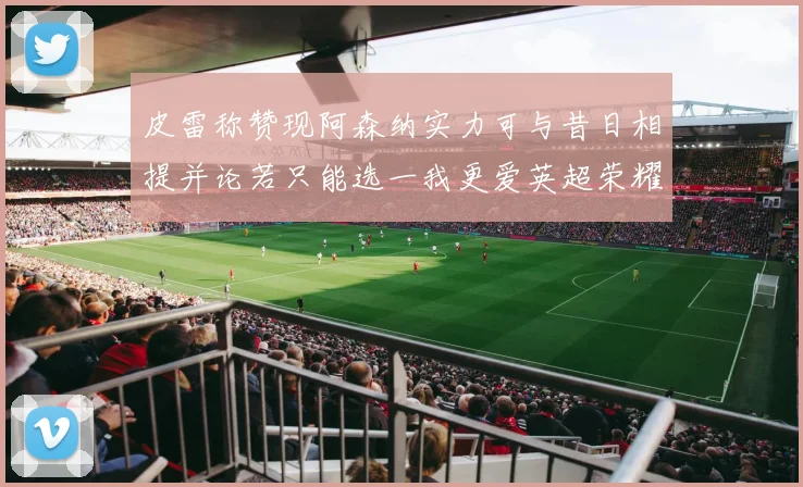 皮雷称赞现阿森纳实力可与昔日相提并论若只能选一我更爱英超荣耀