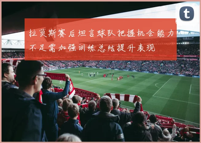 拉莫斯赛后坦言球队把握机会能力不足需加强训练总结提升表现