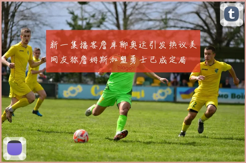 新一集播客詹库聊奥运引发热议美网友称詹姆斯加盟勇士已成定局