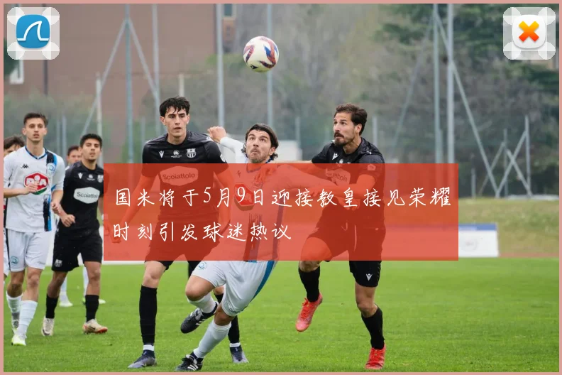 国米将于5月9日迎接教皇接见荣耀时刻引发球迷热议