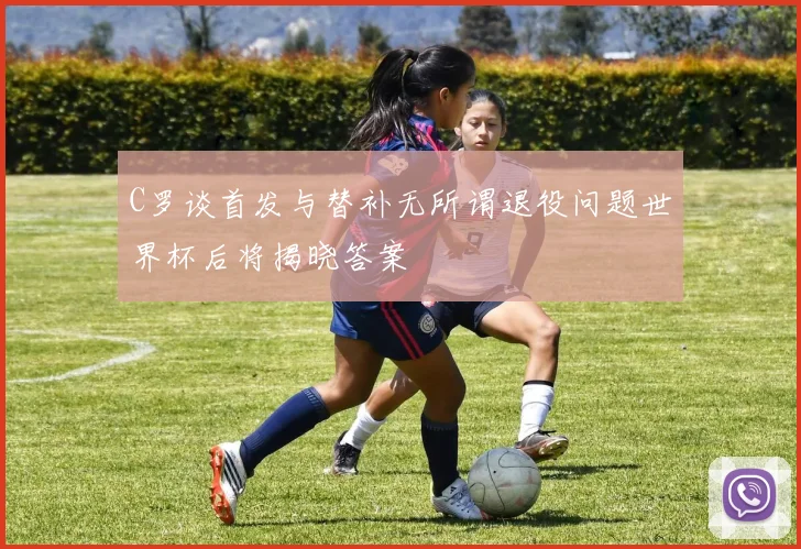 C罗谈首发与替补无所谓退役问题世界杯后将揭晓答案