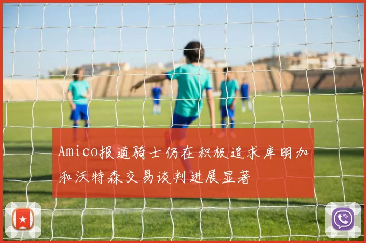 Amico报道骑士仍在积极追求库明加和沃特森交易谈判进展显著