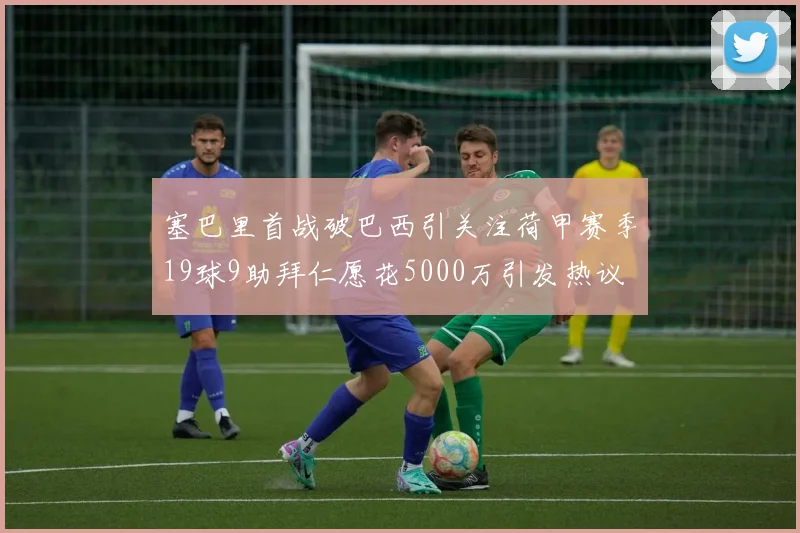 塞巴里首战破巴西引关注荷甲赛季19球9助拜仁愿花5000万引发热议