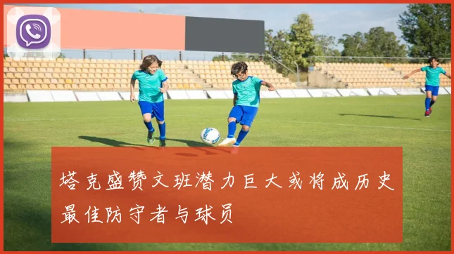 塔克盛赞文班潜力巨大或将成历史最佳防守者与球员