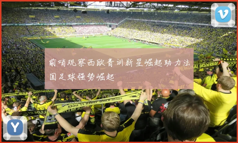 前哨观察西欧青训新星崛起助力法国足球强势崛起