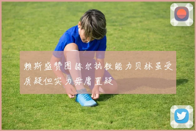 赖斯盛赞图赫尔执教能力贝林虽受质疑但实力毋庸置疑
